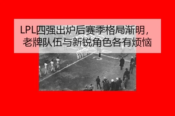 LPL四强出炉后赛季格局渐明，老牌队伍与新锐角色各有烦恼